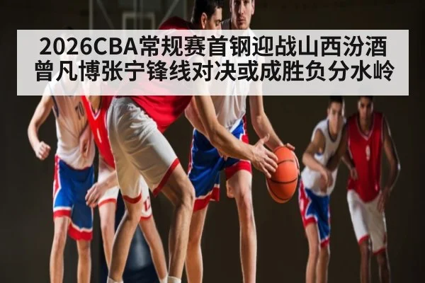 2026CBA常规赛首钢迎战山西汾酒曾凡博张宁锋线对决或成胜负分水岭