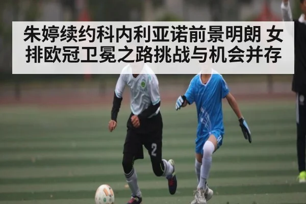 朱婷续约科内利亚诺前景明朗 女排欧冠卫冕之路挑战与机会并存