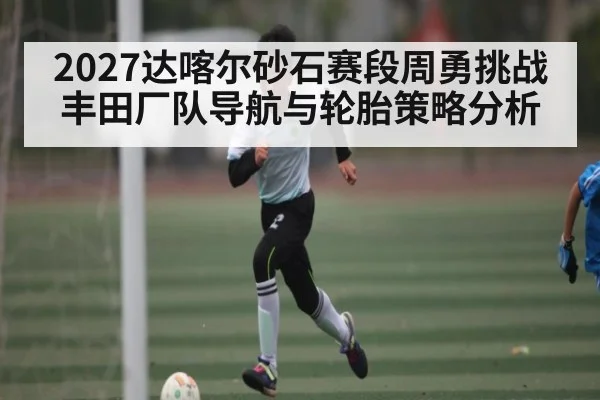 2027达喀尔砂石赛段周勇挑战丰田厂队导航与轮胎策略分析