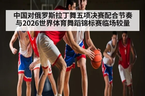 中国对俄罗斯拉丁舞五项决赛配合节奏与2026世界体育舞蹈锦标赛临场较量