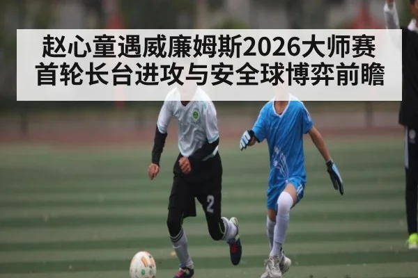 赵心童遇威廉姆斯2026大师赛首轮长台进攻与安全球博弈前瞻