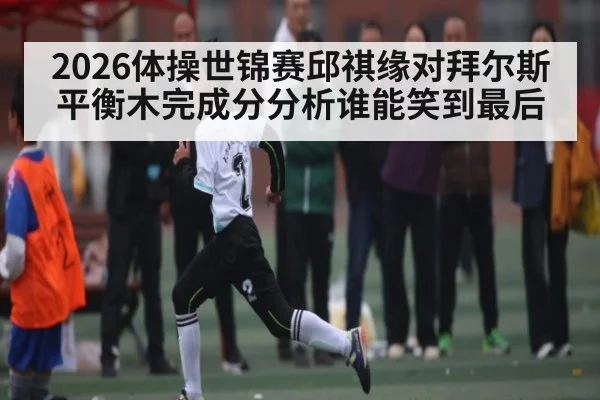 2026体操世锦赛邱祺缘对拜尔斯平衡木完成分分析谁能笑到最后